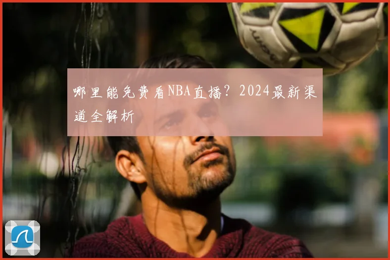 哪里能免费看NBA直播？2024最新渠道全解析