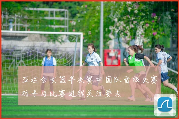亚运会女篮半决赛中国队晋级决赛对手与比赛进程关注要点