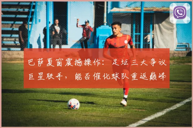 巴萨夏窗震撼操作：足坛三大争议巨星联手，能否催化球队重返巅峰？