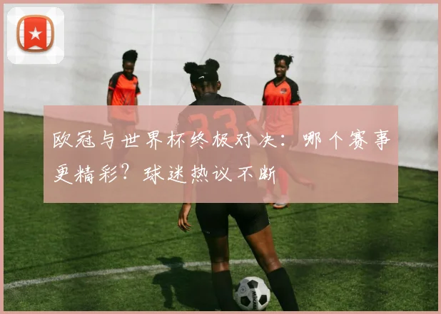 欧冠与世界杯终极对决：哪个赛事更精彩？球迷热议不断