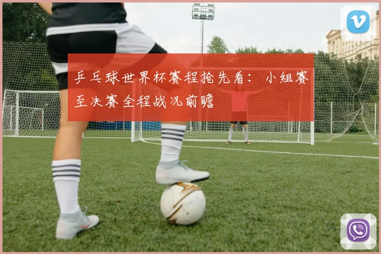 乒乓球世界杯赛程抢先看：小组赛至决赛全程战况前瞻