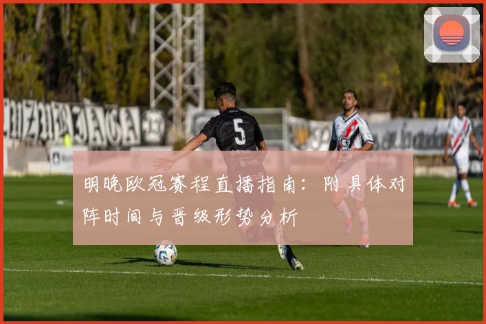 明晚欧冠赛程直播指南：附具体对阵时间与晋级形势分析