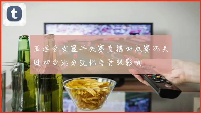 亚运会女篮半决赛直播回放赛况关键回合比分变化与晋级影响