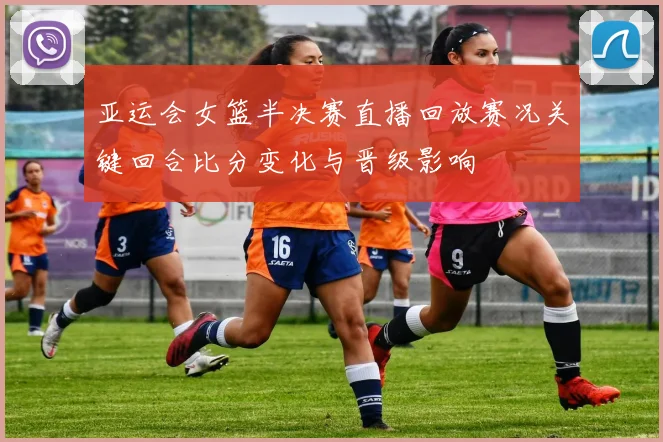 亚运会女篮半决赛直播回放赛况关键回合比分变化与晋级影响