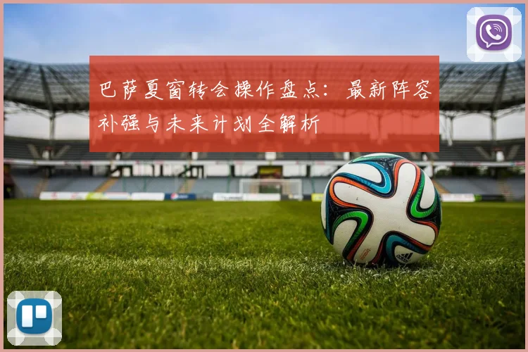 巴萨夏窗转会操作盘点：最新阵容补强与未来计划全解析