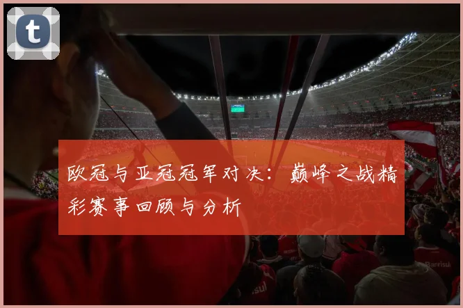 欧冠与亚冠冠军对决：巅峰之战精彩赛事回顾与分析