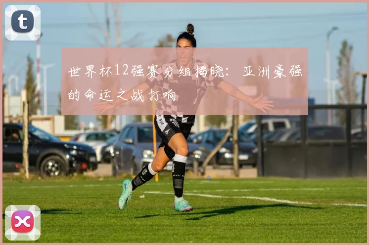世界杯12强赛分组揭晓：亚洲豪强的命运之战打响