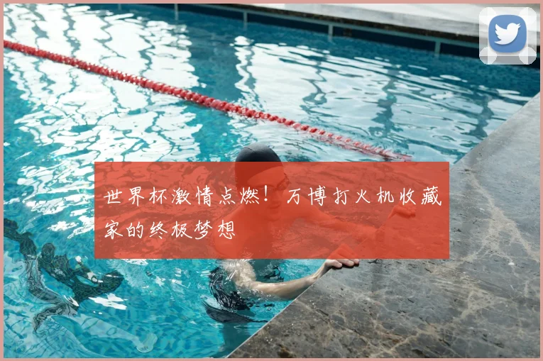世界杯激情点燃!万博打火机收藏家的终极梦想