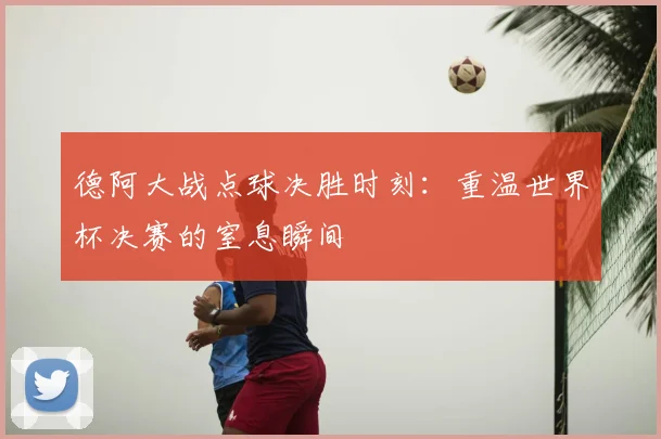 德阿大战点球决胜时刻：重温世界杯决赛的窒息瞬间