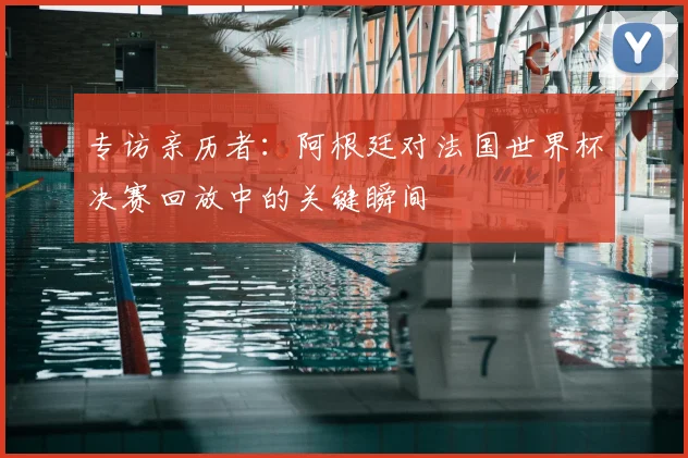 专访亲历者：阿根廷对法国世界杯决赛回放中的关键瞬间