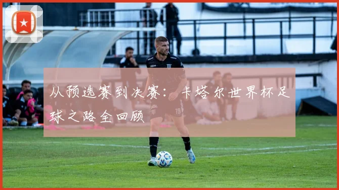 从预选赛到决赛:卡塔尔世界杯足球之路全回顾