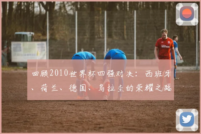 回顾2010世界杯四强对决：西班牙、荷兰、德国、乌拉圭的荣耀之路