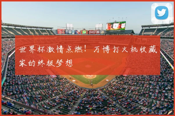 世界杯激情点燃!万博打火机收藏家的终极梦想