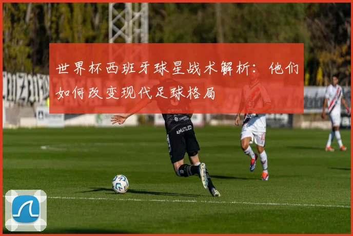 世界杯西班牙球星战术解析：他们如何改变现代足球格局
