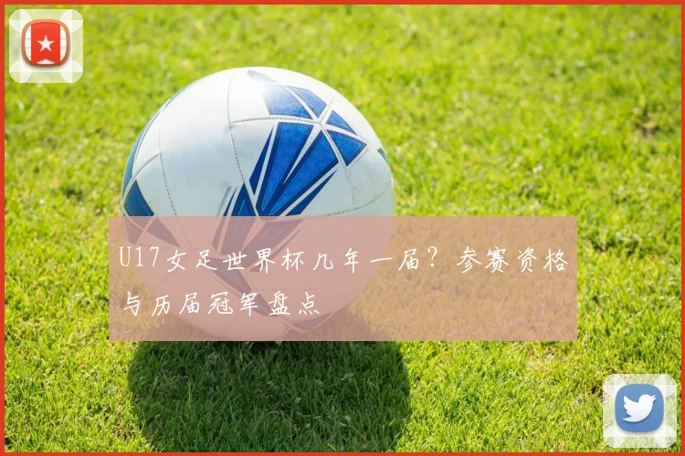 U17女足世界杯几年一届？参赛资格与历届冠军盘点